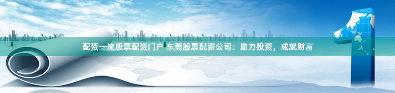 配资一流股票配资门户 东莞股票配资公司：助力投资，成就财富