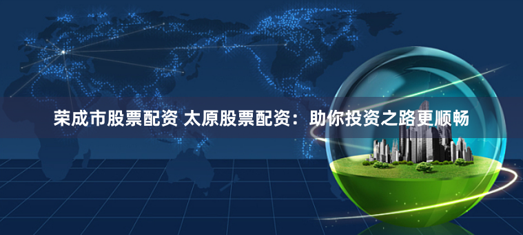 荣成市股票配资 太原股票配资：助你投资之路更顺畅