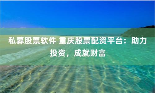 私募股票软件 重庆股票配资平台：助力投资，成就财富